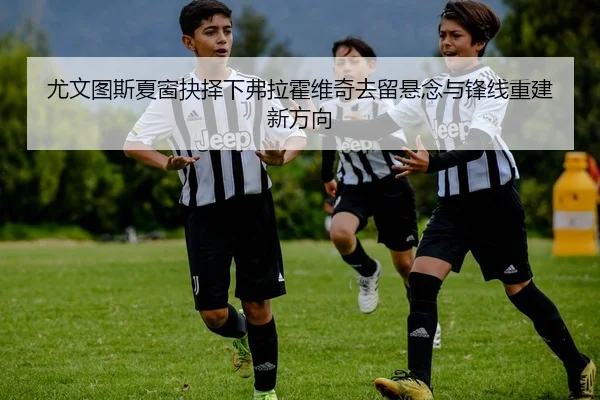 尤文图斯夏窗抉择下弗拉霍维奇去留悬念与锋线重建新方向