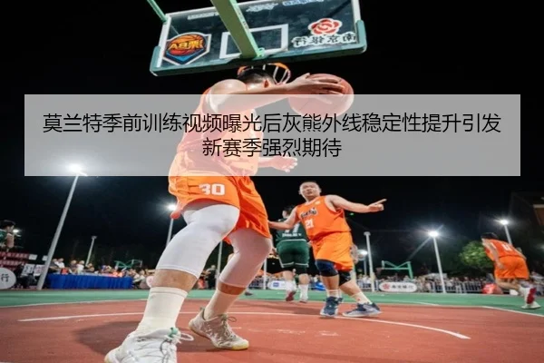 莫兰特季前训练视频曝光后灰熊外线稳定性提升引发新赛季强烈期待